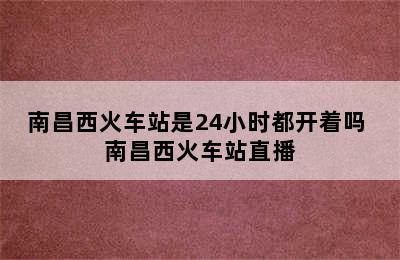 南昌西火车站是24小时都开着吗 南昌西火车站直播